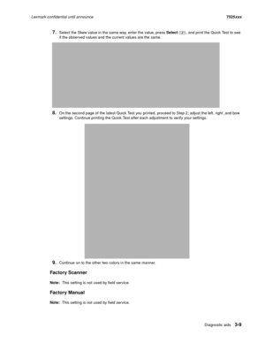 Page 131Diagnostic aids3-9
Lexmark confidential until announce7525xxx
7.Select the Skew value in the same way, enter the value, press Select ( ), and print the Quick Test to see 
if the observed values and the current values are the same. 
8.On the second page of the latest Quick Test you printed, proceed to Step 2; adjust the left, right ,and bow 
settings. Continue printing the Quick Test after each adjustment to verify your settings.
9.Continue on to the other two colors in the same manner.
Factory Scanner...