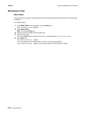 Page 1323-10Service Manual 7525xxxLexmark confidential until announce
Miscellaneous Tests
Motor Detect
This test initiates an automatic motor detection process that should be performed whenever the controller board 
is replaced.
To run Motor Detect:
1.Select MISC TESTS in the Diag Menu, and press Select ().
Remove Cartridge. press Select appears.
2.Select Motor Detect. 
Note:  Do not press Select yet.
3.Remove all toner cartridges and the imaging unit.
4.Close the front cover. 
If you press Select before closing...