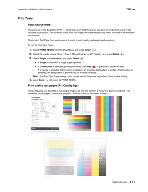 Page 133Diagnostic aids3-11
Lexmark confidential until announce7525xxx
Print Tests
Input source tests
The purpose of the diagnostic PRINT TESTS is to verify that the printer can print on media from each of the 
installed input options. The contents of the Print Test Page vary depending on the media installed in the selected 
input source.
Check each Test Page from each source to assist in print quality and paper-feed problems.
To run the Print Test Page:
1.Select PRINT TESTS from the Diag Menu, and press Select...