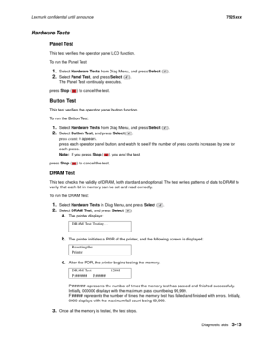 Page 135Diagnostic aids3-13
Lexmark confidential until announce7525xxx
Hardware Tests
Panel Test
This test verifies the operator panel LCD function.
To run the Panel Test:
1.Select Hardware Tests from Diag Menu, and press Select ().
2.Select Panel Test, and press Select ().
The Panel Test continually executes.
press Stop ( ) to cancel the test.
Button Test
This test verifies the operator panel button function.
To run the Button Test:
1.Select Hardware Tests from Diag Menu, and press Select ().
2.Select Button...