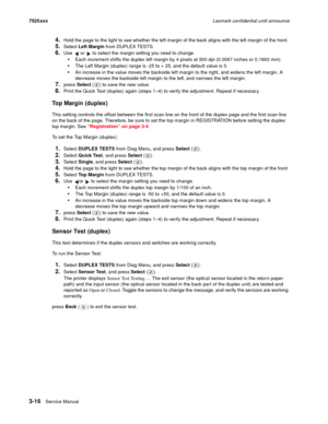 Page 1383-16Service Manual 7525xxxLexmark confidential until announce
4.Hold the page to the light to see whether the left margin of the back aligns with the left margin of the front.
5.Select Left Margin from DUPLEX TESTS.
6.Use   or   to select the margin setting you need to change.
Each increment shifts the duplex left margin by 4 pixels at 500 dpi (0.0067 inches or 0.1693 mm). 
The Left Margin (duplex) range is -25 to + 25, and the default value is 0.
An increase in the value moves the backside left margin...