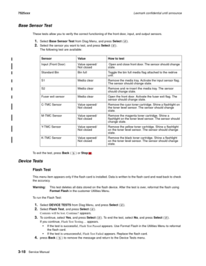 Page 1403-18Service Manual 7525xxxLexmark confidential until announce
Base Sensor Test
These tests allow you to verify the correct functioning of the front door, input, and output sensors.
1.Select Base Sensor Test from Diag Menu, and press Select ().
2.Select the sensor you want to test, and press Select ().
The following test are available:
To exit the test, press Back () or Stop.
Device Tests
Flash Test
This menu item appears only if the flash card is installed. Data is written to the flash card and read back...