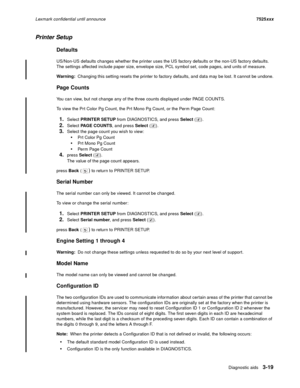 Page 141Diagnostic aids3-19
Lexmark confidential until announce7525xxx
Printer Setup
Defaults
US/Non-US defaults changes whether the printer uses the US factory defaults or the non-US factory defaults. 
The settings affected include paper size, envelope size, PCL symbol set, code pages, and units of measure.
Warning:  Changing this setting resets the printer to factory defaults, and data may be lost. It cannot be undone.
Page Counts
You can view, but not change any of the three counts displayed under PAGE...