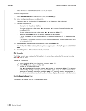 Page 1423-20Service Manual 7525xxxLexmark confidential until announce
Unless the menu is in DIAGNOSTICS, Check Config ID displays. 
To set the configuration ID:
1.Select PRINTER SETUP from DIAGNOSTICS, and press Select ().
2.Select Configuration ID, and press Select ().
The current value for Configuration ID 1 appears with the left character or digit underlined.
3.Enter the Configuration ID 1.
Change the left character or digit first.
To change a character or digit, press   to decrease or   to increase the...