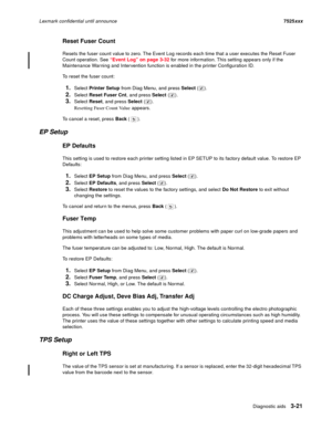 Page 143Diagnostic aids3-21
Lexmark confidential until announce7525xxx
Reset Fuser Count
Resets the fuser count value to zero. The Event Log records each time that a user executes the Reset Fuser 
Count operation. See “Event Log” on page 3-32 for more information. This setting appears only if the 
Maintenance Warning and Intervention function is enabled in the printer Configuration ID.
To reset the fuser count:
1.Select Printer Setup from Diag Menu, and press Select ().
2.Select Reset Fuser Cnt, and press Select...