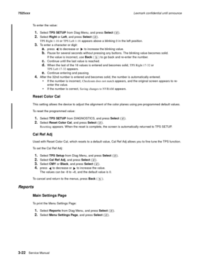 Page 1443-22Service Manual 7525xxxLexmark confidential until announce
To enter the value:
1.Select TPS SETUP from Diag Menu, and press Select ().
2.Select Right or Left, and press Select ().
TPS Right 1-16 or TPS Left 1-16 appears above a blinking 0 in the left position.
3.To enter a character or digit:
a.press   to decrease or   to increase the blinking value.
b.Pause for several seconds without pressing any buttons. The blinking value becomes solid. 
If the value is incorrect, use Back ( ) to go back and...