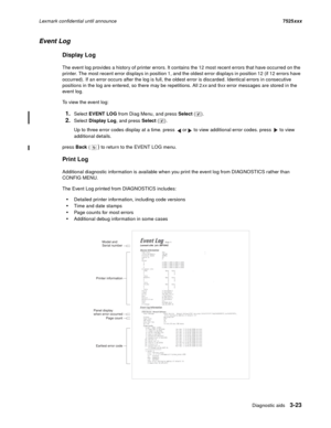 Page 145Diagnostic aids3-23
Lexmark confidential until announce7525xxx
Event Log
Display Log
The event log provides a history of printer errors. It contains the 12 most recent errors that have occurred on the 
printer. The most recent error displays in position 1, and the oldest error displays in position 12 (if 12 errors have 
occurred). If an error occurs after the log is full, the oldest error is discarded. Identical errors in consecutive 
positions in the log are entered, so there may be repetitions. All 2xx...