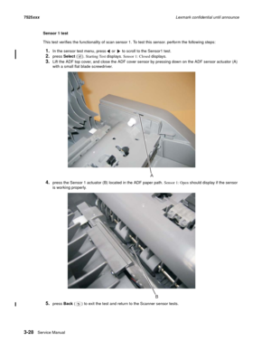 Page 1503-28Service Manual 7525xxxLexmark confidential until announce
Sensor 1 test
This test verifies the functionality of scan sensor 1. To test this sensor. perform the following steps:
1.In the sensor test menu, press  or   to scroll to the Sensor1 test.
2.press Select (). Starting Test displays. Sensor 1: Closed displays.
3.Lift the ADF top cover, and close the ADF cover sensor by pressing down on the ADF sensor actuator (A) 
with a small flat blade screwdriver.
4.press the Sensor 1 actuator (B) located in...