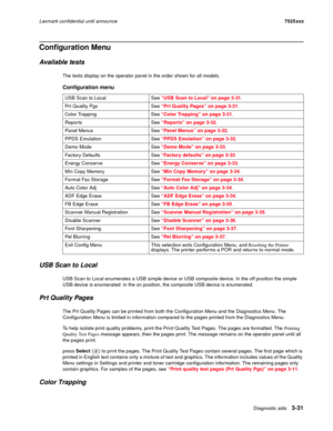Page 153Diagnostic aids3-31
Lexmark confidential until announce7525xxx
Configuration Menu
Available tests
The tests display on the operator panel in the order shown for all models.
USB Scan to Local
USB Scan to Local enumerates a USB simple device or USB composite device. In the off position the simple 
USB device is enumerated: in the on position, the composite USB device is enumerated.
Prt Quality Pages
The Prt Quality Pages can be printed from both the Configuration Menu and the Diagnostics Menu. The...