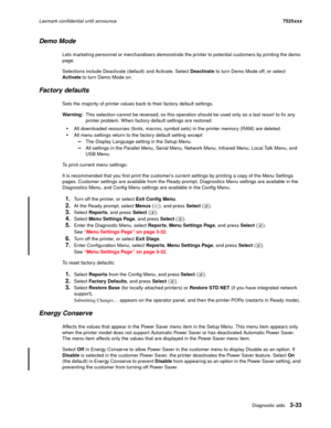 Page 155Diagnostic aids3-33
Lexmark confidential until announce7525xxx
Demo Mode
Lets marketing personnel or merchandisers demonstrate the printer to potential customers by printing the demo 
page.
Selections include Deactivate (default) and Activate. Select Deactivate to turn Demo Mode off; or select 
Activate to turn Demo Mode on.
Factory defaults
Sets the majority of printer values back to their factory default settings. 
Warning:This selection cannot be reversed, so this operation should be used only as a...