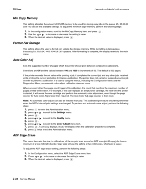 Page 1563-34Service Manual 7525xxxLexmark confidential until announce
Min Copy Memory
This setting allocates the amount of DRAM memory to be used for storing copy jobs in the queue. 25, 35,50,80 
and 100 MB are the available settings. To adjust the minimum copy memory, perform the following steps:
1.In the configuration menu, scroll to the MinCopy Memory item, and press  .
2.Use the   or   to increase or decrease the setting’s value.
3.When the desired value is displayed, press  .
Format Fax Storage
This setting...