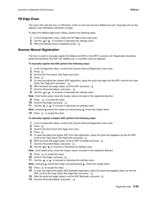 Page 157Diagnostic aids3-35
Lexmark confidential until announce7525xxx
FB Edge Erase
This menu item sets the size, in millimetres, of the no print are around a flatbed scan job. Copy jobs will use the 
setting or two millimetres, whichever is larger.
To adjust the flatbed edge erase setting, perform the following steps:
1.In the Configuration menu, select the FB Edge Erase menu item.
2.Use the   or   to increase or decrease the settings value.
3.When the desired value is displayed, press  .
Scanner Manual...