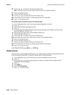 Page 1583-36Service Manual 7525xxxLexmark confidential until announce
16.Use the   or   to increase or decrease the settings value.
Note:  Each button press moves the margin values one pixel in the respective direction.
17.Press  to accept the value.
18.Scroll to Top Edge, and press  .
19.Use the   or   to increase or decrease the settings value.
Note:  Pressing moves the margin up, and pressing  moves the margin down.
20.Press  to accept the value.
To manually register the flatbed, perform the following steps:...