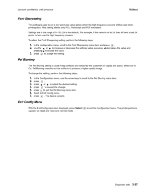 Page 159Diagnostic aids3-37
Lexmark confidential until announce7525xxx
Font Sharpening
This setting is used to set a text point size value below which the high frequency screens will be used when 
printing data. This setting affects only PCL, PostScript and PDF emulators.
Settings are in the range of 0–150 (24 is the default). For example, if the value is set to 24, then all fonts sized 24 
points or less use the high frequency screens. 
To adjust the Font Sharpening setting, perform the following steps:
1.In...