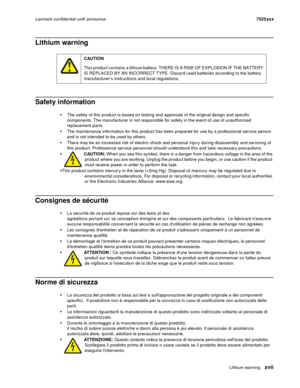 Page 17Lithium warningxvii
Lexmark confidential until announce7525xxx
Lithium warning
Safety information
The safety of this product is based on testing and approvals of the original design and specific 
components. The manufacturer is not responsible for safety in the event of use of unauthorized 
replacement parts. 
The maintenance information for this product has been prepared for use by a professional service person 
and is not intended to be used by others.
There may be an increased risk of electric shock...