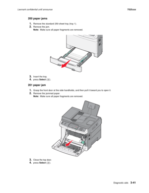 Page 163Diagnostic aids3-41
Lexmark confidential until announce7525xxx
200 paper jams
1.
Remove the standard 250-sheet tray (tray 1).
2.Remove the jam.
Note:  Make sure all paper fragments are removed.
3.Inser t the tray.
4.press Select ().
201 paper jam
1.
Grasp the front door at the side handholds, and then pull it toward you to open it.
2.Remove the jammed paper.
Note:  Make sure all paper fragments are removed.
3.Close the top door.
4.press Select ().
3DEF6MNO9WXYZ#2ABC5JKL8TUV01@!
.GHI4PQRS7* 