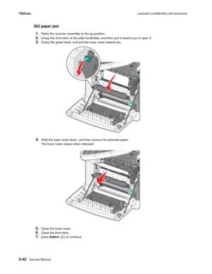 Page 1643-42Service Manual 7525xxxLexmark confidential until announce
202 paper jam
1.
Raise the scanner assembly to the up position.
2.Grasp the front door at the side handholds, and then pull it toward you to open it.
3.Grasp the green lever, and pull the fuser cover toward you.
4.Hold the fuser cover down, and then remove the jammed paper.
The fuser cover closes when released.
5.Close the fuser cover.
6.Close the front door.
7.press Select ( ) to continue. 