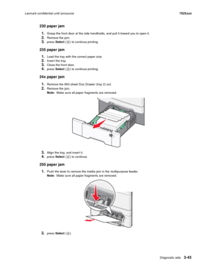 Page 165Diagnostic aids3-43
Lexmark confidential until announce7525xxx
230 paper jam
1.
Grasp the front door at the side handholds, and pull it toward you to open it.
2.Remove the jam.
3.press Select ( ) to continue printing.
235 paper jam
1.
Load the tray with the correct paper size.
2.Inser t the tray.
3.Close the front door.
4.press Select ( ) to continue printing.
24x paper jam
1.
Remove the 650-sheet Duo Drawer (tray 2) out.
2.Remove the jam.
Note:  Make sure all paper fragments are removed.
3.Align the...