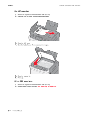 Page 1663-44Service Manual 7525xxxLexmark confidential until announce
29x ADF paper jam
1.
Remove all original documents from the ADF input tray.
2.Open the ADF top cover. Remove the jammed paper.
3.Close the ADF cover.
4.Open the flatbed cover. Remove any jammed pages.
5.Close the scanner lid.
6.Press .
291.xx ADF paper jams
1.
Remove all original documents from the ADF input tray.
2.Remove the ADF input tray. See “ADF input tray” on page 4-64. 