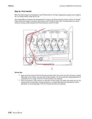 Page 1723-50Service Manual 7525xxxLexmark confidential until announce
Step 4a: First transfer
When the latent images are developed on each Photoconductor, the high-voltage power supply sends voltage to 
the 1st Transfer Rollers inside the ITU (D). 
The charge difference between the developed toner image on the Photoconductor surface and the 1st Transfer 
Roller causes the images to transfer to the surface of the ITU belt for each color. This takes place by a direct 
surface-to-surface contact between the...