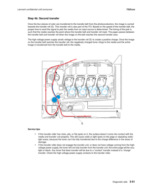 Page 173Diagnostic aids3-51
Lexmark confidential until announce7525xxx
Step 4b: Second transfer
Once the four planes of color are transferred to the transfer belt from the photoconductors, the image is carried 
towards the transfer roll (E). This transfer roll is also part of the ITU. Based on the speed of the transfer belt, the 
proper time to send the signal to pick the media from an input source is determined. The timing of the pick is 
such that the media reaches the point where the transfer belt and...