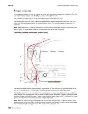 Page 1783-56Service Manual 7525xxxLexmark confidential until announce
Transport components
In summary, the media is fed from the tray into the printer by a feed roll and carried to the transfer roll (ITU). The 
pick rollers time the media to enter the EP process at just the right moment.
The pick rollers push the media to the ITU where the image is transferred to the page. 
The transfer roller moves the media to the fuser where heat and pressure are applied to the page. The fuser 
rollers push the media toward...
