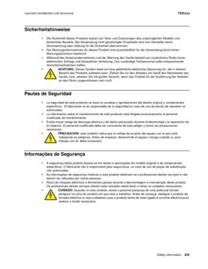 Page 19Safet y infor m at ionxix
Lexmark confidential until announce7525xxx
Sicherheitshinweise 
Die Sicherheit dieses Produkts basiert auf Tests und Zulassungen des ursprünglichen Modells und 
bestimmter Bauteile. Bei Verwendung nicht genehmigter Ersatzteile wird vom Hersteller keine 
Verantwortung oder Haftung für die Sicherheit übernommen.
Die Wartungsinformationen für dieses Produkt sind ausschließlich für die Verwendung durch einen 
Wartungsfachmann bestimmt.
Während des Auseinandernehmens und der Wartung...