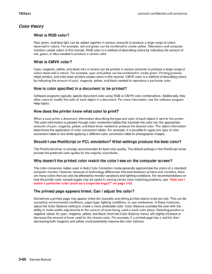 Page 1823-60Service Manual 7525xxxLexmark confidential until announce
Color theory
What is RGB color?
Red, green, and blue light can be added together in various amounts to produce a large range of colors 
observed in nature. For example, red and green can be combined to create yellow. Televisions and computer 
monitors create colors in this manner. RGB color is a method of describing colors by indicating the amount of 
red, green, or blue needed to produce a certain color. 
What is CMYK color?
Cyan, magenta,...