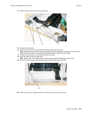 Page 187Repair information4-3
Lexmark confidential until announce7525xxx
4.Remove the five screws (A) from the cable cover.
5.Remove the cable cover.
6.Remove the screw (B) securing the right restraining strap to the front cover.
Note:  Support the door with one hand after removing the screw holding the restraining strap. This is the 
longest screw of the eight. The two flat head Phillips screws are used in the door hinge.
7.Remove the two screws (C) securing the interlock and cable.
8.Route the cable through...