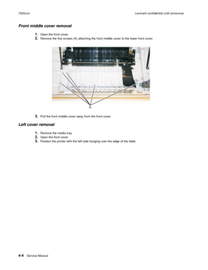 Page 1884-4Ser vice Manual 7525xxxLexmark confidential until announce
Front middle cover removal
1.Open the front cover.
2.Remove the five screws (A) attaching the front middle cover to the lower front cover.
3.Pull the front middle cover away from the front cover.
Left cover removal
1.Remove the media tray.
2.Open the front cover.
3.Position the printer with the left side hanging over the edge of the table.
A 