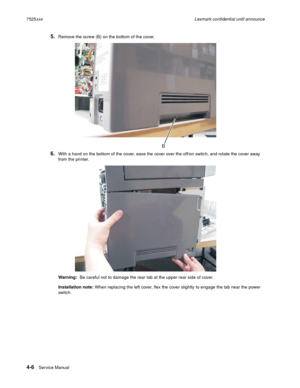 Page 1904-6Ser vice Manual 7525xxxLexmark confidential until announce
5.Remove the screw (B) on the bottom of the cover. 
6.With a hand on the bottom of the cover, ease the cover over the off/on switch, and rotate the cover away 
from the printer.
Warning:  Be careful not to damage the rear tab at the upper rear side of cover.
Installation note: When replacing the left cover, flex the cover slightly to engage the tab near the power 
swi tc h .
B 