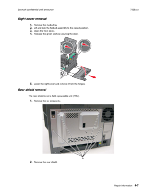 Page 191Repair information4-7
Lexmark confidential until announce7525xxx
Right cover removal 
1.Remove the media tray.
2.Lift and lock the flatbed assembly to the raised position.
3.Open the front cover.
4.Release the green latches securing the door. 
5.Lower the right cover and remove it from the hinges.
Rear shield removal
The rear shield is not a field replaceable unit (FRU). 
1.Remove the six screws (A).
2.Remove the rear shield.
A 