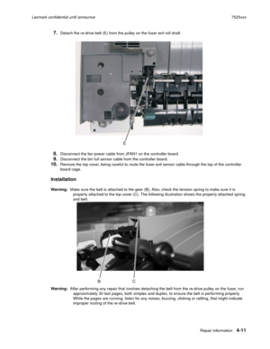 Page 195Repair information4-11
Lexmark confidential until announce7525xxx
7.Detach the re-drive belt (E) from the pulley on the fuser exit roll shaft.
8.Disconnect the fan power cable from JFAN1 on the controller board.
9.Disconnect the bin full sensor cable from the controller board.
10.Remove the top cover, being careful to route the fuser exit sensor cable through the top of the controller 
board cage.
Installation
Warning:  Make sure the belt is attached to the gear (B), Also; check the tension spring to...