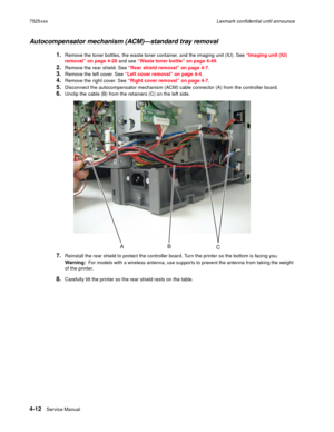 Page 1964-12Service Manual 7525xxxLexmark confidential until announce
Autocompensator mechanism (ACM)—standard tray removal
1.Remove the toner bottles, the waste toner container, and the imaging unit (IU). See “Imaging unit (IU) 
removal” on page 4-28 and see “Waste toner bottle” on page 4-49. 
2.Remove the rear shield. See “Rear shield removal” on page 4-7. 
3.Remove the left cover. See “Left cover removal” on page 4-4.
4.Remove the right cover. See “Right cover removal” on page 4-7.
5.Disconnect the...