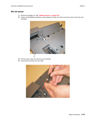 Page 199Repair information4-15
Lexmark confidential until announce7525xxx
Bin full sensor
1.Remove the flatbed unit. See “Flatbed removal” on page 4-53.
2.Using a small flatblade screwdriver, gently depress the tabs (A) which secure the sensor to the top cover 
assembly.
3.Pull the sensor away from the top cover assembly.
4.Disconnect the sensor from the cable.
A 