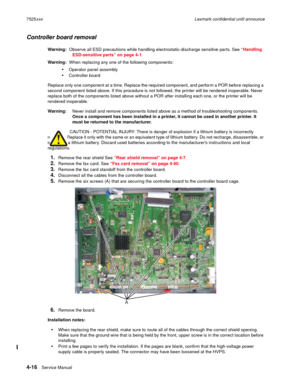 Page 2004-16Service Manual 7525xxxLexmark confidential until announce
Controller board removal
Warning:  Observe all ESD precautions while handling electrostatic-discharge sensitive parts. See “Handling 
ESD-sensitive parts” on page 4-1.
Warning:  When replacing any one of the following components:
Operator panel assembly
Controller board
Replace only one component at a time. Replace the required component, and perform a POR before replacing a 
second component listed above. If this procedure is not followed,...