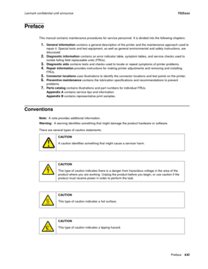 Page 21Prefacexxi
Lexmark confidential until announce7525xxx
Preface
This manual contains maintenance procedures for service personnel. It is divided into the following chapters:
1.General information contains a general description of the printer and the maintenance approach used to 
repair it. Special tools and test equipment, as well as general environmental and safety instructions, are 
discussed.
2.Diagnostic information contains an error indicator table, symptom tables, and service checks used to 
isolate...