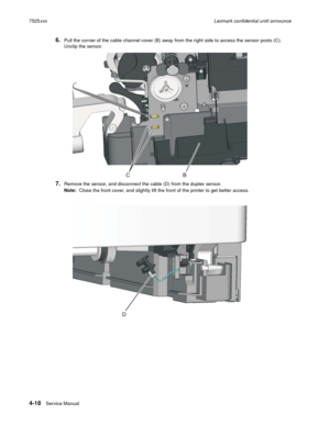 Page 2024-18Service Manual 7525xxxLexmark confidential until announce
6.Pull the corner of the cable channel cover (B) away from the right side to access the sensor posts (C). 
Unclip the sensor.
7.Remove the sensor, and disconnect the cable (D) from the duplex sensor.
Note:  Close the front cover, and slightly lift the front of the printer to get better access. 