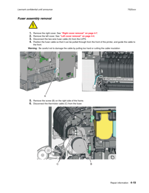 Page 203Repair information4-19
Lexmark confidential until announce7525xxx
Fuser assembly removal
1.Remove the right cover. See “Right cover removal” on page 4-7.
2.Remove the left cover. See “Left cover removal” on page 4-4.
3.Disconnect the two-wire fuser cable (A) from the LVPS.
4.Position the fuser cable so that it can be pulled through from the front of the printer, and guide the cable to 
the front.
Warning:  Be careful not to damage the cable by pulling too hard or cutting the cable insulation
5.Remove the...