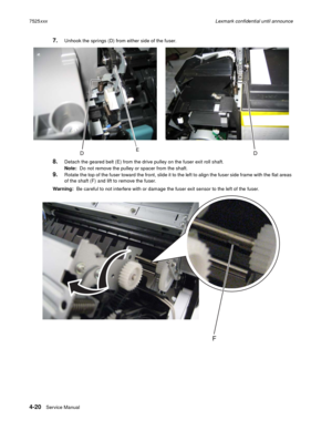 Page 2044-20Service Manual 7525xxxLexmark confidential until announce
7.Unhook the springs (D) from either side of the fuser.
8.Detach the geared belt (E) from the drive pulley on the fuser exit roll shaft.
Note:  Do not remove the pulley or spacer from the shaft.
9.Rotate the top of the fuser toward the front, slide it to the left to align the fuser side frame with the flat areas 
of the shaft (F) and lift to remove the fuser.
Warning:  Be careful to not interfere with or damage the fuser exit sensor to the...