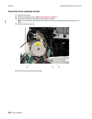 Page 2064-22Service Manual 7525xxxLexmark confidential until announce
Fuser drive motor assembly removal
1.Open the front cover. 
2.Remove the right cover. See “Right cover removal” on page 4-7.
3.Disconnect the cable (A) from the fuser drive motor assembly.
Note:  If you remove the toroid (B) from the cable, be sure to return the toroid to the cable when you re-
install.
4.Remove the two screws (C).
5.Remove the fuser drive motor assembly. 