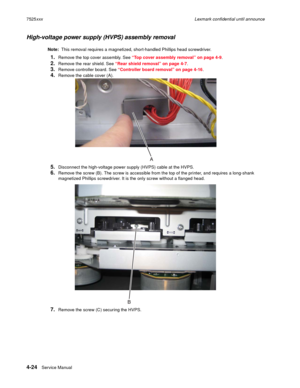 Page 2084-24Service Manual 7525xxxLexmark confidential until announce
High-voltage power supply (HVPS) assembly removal
Note:  This removal requires a magnetized, short-handled Phillips head screwdriver.
1.Remove the top cover assembly. See “Top cover assembly removal” on page 4-9.
2.Remove the rear shield. See “Rear shield removal” on page 4-7.
3.Remove controller board. See “Controller board removal” on page 4-16.
4.Remove the cable cover (A).
5.Disconnect the high-voltage power supply (HVPS) cable at the...