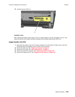 Page 209Repair information4-25
Lexmark confidential until announce7525xxx
8.Carefully slide the HVPS out.
Installation notes: 
When replacing the HVPS, loosely replace screw (C), replace (tighten) screw (B), and tighten screw (C). Also 
make sure that the HVPS cable is securely connected to the controller board and the HVPS unit.
Image transfer unit (ITU)
1.Write down the number on the new ITU before installing it. You will need the 16-digit numeric value from 
the barcode after the installation, and it is...