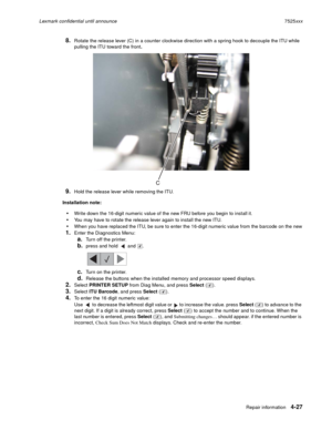Page 211Repair information4-27
Lexmark confidential until announce7525xxx
8.Rotate the release lever (C) in a counter clockwise direction with a spring hook to decouple the ITU while 
pulling the ITU toward the front.
9.Hold the release lever while removing the ITU.
Installation note:
Write down the 16-digit numeric value of the new FRU before you begin to install it.
You may have to rotate the release lever again to install the new ITU.
When you have replaced the ITU, be sure to enter the 16-digit numeric value...
