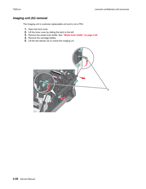 Page 2124-28Service Manual 7525xxxLexmark confidential until announce
Imaging unit (IU) removal
The Imaging unit is customer-replaceable unit and is not a FRU. 
1.Open the front cover.
2.Lift the toner cover by sliding the latch to the left.
3.Remove the waste toner bottle. See “Waste toner bottle” on page 4-49.
4.Remove the cartridge bottles.
5.Lift the two latches (A) to unlock the imaging uni. 