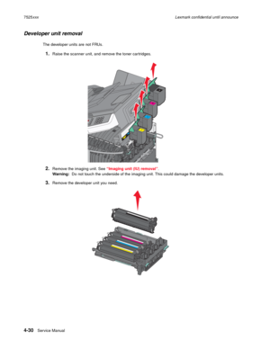 Page 2144-30Service Manual 7525xxxLexmark confidential until announce
Developer unit removal
The developer units are not FRUs.
1.Raise the scanner unit, and remove the toner cartridges.
2.Remove the imaging unit. See “Imaging unit (IU) removal”. 
Warning:  Do not touch the underside of the imaging unit. This could damage the developer units.
3.Remove the developer unit you need. 