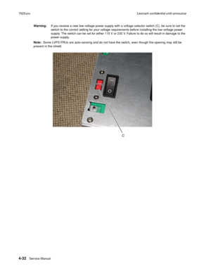 Page 2164-32Service Manual 7525xxxLexmark confidential until announce
Warning:If you receive a new low-voltage power supply with a voltage selector switch (C), be sure to set the 
switch to the correct setting for your voltage requirements before installing the low-voltage power 
supply. The switch can be set for either 115 V or 230 V. Failure to do so will result in damage to the 
power supply.
Note:  Some LVPS FRUs are auto-sensing and do not have the switch, even though the opening may still be 
present in...