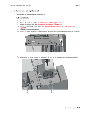 Page 217Repair information4-33
Lexmark confidential until announce7525xxx
Lower frame removal, right and left
The right and left lower frames are in the same FRU.
Left lower frame
1.
Open the front cover.
2.Remove the waste toner bottle. See “Waste toner bottle” on page 4-49.
3.Remove the imaging unit. See “Imaging unit (IU) removal” on page 4-28.
4.Remove the low-voltage power supply. See “Low-voltage power supply (LVPS) assembly” on 
page 4-31.
5.Place the printer on the right side.
6.Remove the tray 2...