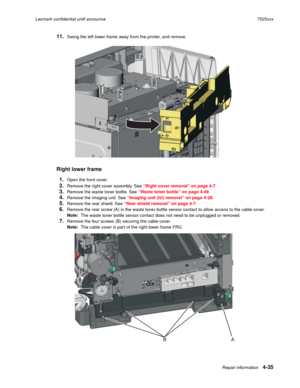 Page 219Repair information4-35
Lexmark confidential until announce7525xxx
11.Swing the left lower frame away from the printer, and remove.
Right lower frame
1.
Open the front cover.
2.Remove the right cover assembly. See “Right cover removal” on page 4-7.
3.Remove the waste toner bottle. See “Waste toner bottle” on page 4-49.
4.Remove the imaging unit. See “Imaging unit (IU) removal” on page 4-28.
5.Remove the rear shield. See “Rear shield removal” on page 4-7.
6.Remove the rear screw (A) in the waste toner...