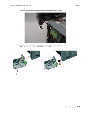 Page 221Repair information4-37
Lexmark confidential until announce7525xxx
12.Swing the rear part away from the printer to access the spring and sensor.
13.Release the tabs to remove the tray present sensor (F) from the side frame.
Note:  The sensor is not part of the left lower frame FRU. 